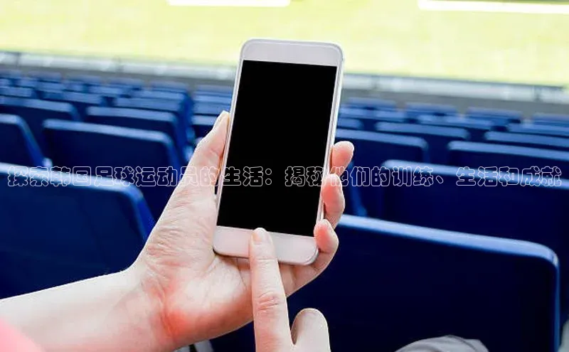 球盟会app入口极氪智能科技探索韩国足球运动员的生活：揭秘他们的训练、生活和成就