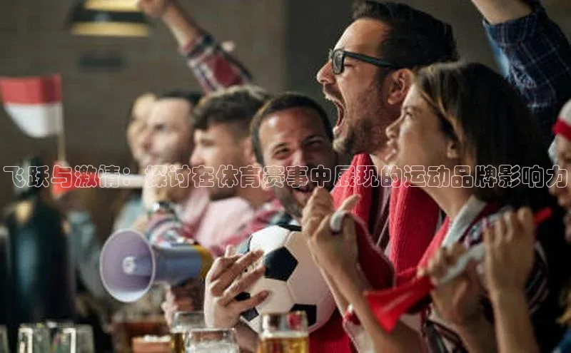 球盟会手机网页版百度大脑飞跃与激情：探讨在体育赛事中展现的运动品牌影响力