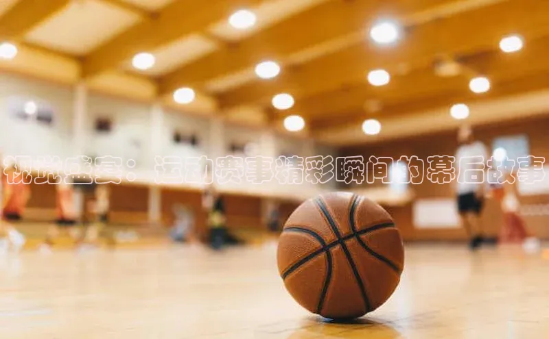 视觉盛宴：运动赛事精彩瞬间的幕后故事