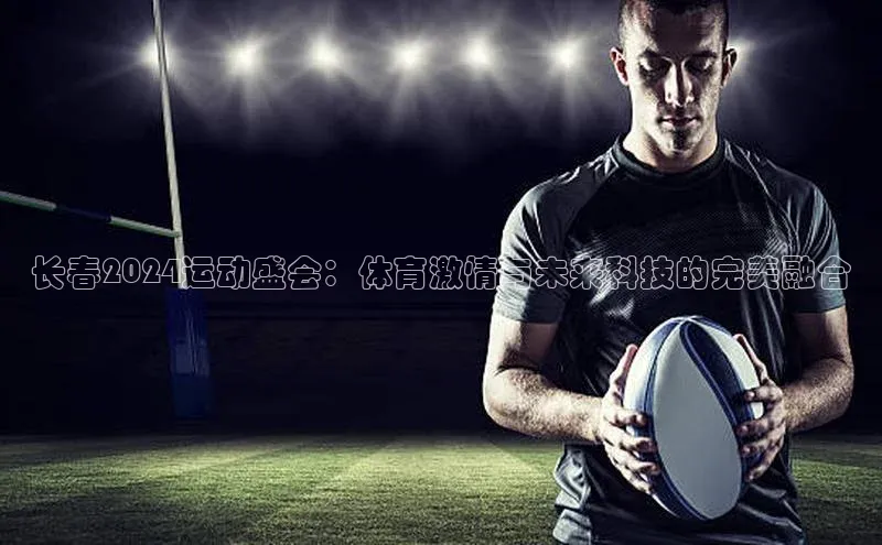 长春2024运动盛会：体育激情与未来科技的完美融合