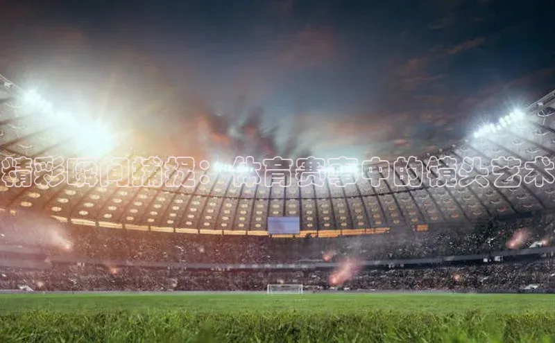 精彩瞬间捕捉：体育赛事中的镜头艺术