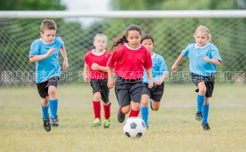 捕捉精彩瞬间：运动赛事手机拍摄技巧与装备推荐