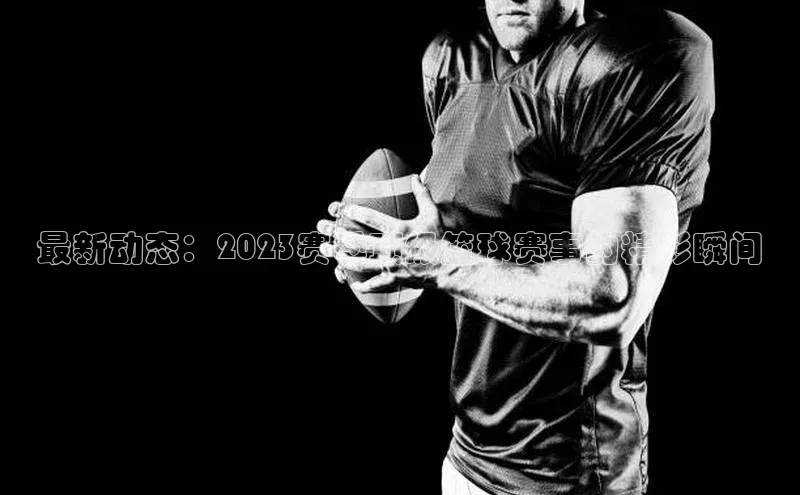 最新动态：2023赛季顶级篮球赛事的精彩瞬间